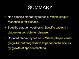 SUMMARY
• Non specific plaque hypothesis: Whole plaque
responsible for disease.
• Specific plaque hypothesis: Specific bacteria in
plaque responsible for disease.
• Updated plaque hypothesis: Whole plaque cause
gingivitis; but progression to periodontitis occurs
by growth of specific bacteria.
 