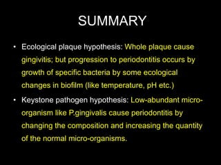 SUMMARY
• Ecological plaque hypothesis: Whole plaque cause
gingivitis; but progression to periodontitis occurs by
growth of specific bacteria by some ecological
changes in biofilm (like temperature, pH etc.)
• Keystone pathogen hypothesis: Low-abundant micro-
organism like P.gingivalis cause periodontitis by
changing the composition and increasing the quantity
of the normal micro-organisms.
 