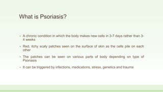 What is Psoriasis?
• A chronic condition in which the body makes new cells in 3-7 days rather than 3-
4 weeks
• Red, itchy scaly patches seen on the surface of skin as the cells pile on each
other
• The patches can be seen on various parts of body depending on type of
Psoriasis
• It can be triggered by infections, medications, stress, genetics and trauma
 