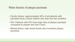 Risks factors of plaque psoriasis
• Family history: approximately 30% of all patients with
psoriasis have a close relative who also has the condition
• HIV- Patients with HIV have high risks of plaque psoriasis
compared to people who don’t have.
• Mental stress: high stress levels also increases plaque
psoriasis.
 