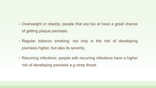 • Overweight or obesity: people that are too at have a great chance
of getting plaque psoriasis.
• Regular tobacco smoking: not only is the risk of developing
psoriasis higher, but also its severity.
• Recurring infections: people with recurring infections have a higher
risk of developing psoriasis e.g strep throat.
 