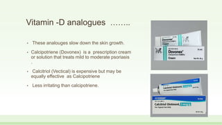 Vitamin -D analogues ……..
• These analouges slow down the skin growth.
• Calcipotriene (Dovonex) is a prescription cream
or solution that treats mild to moderate psoriasis
.
• Calcitriol (Vectical) is expensive but may be
equally effective as Calcipotriene
• Less irritating than calcipotriene.
 