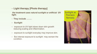 • Light therapy [Photo therapy]
the treatment uses natural sunlight or artificial UV
light.
• They include ……..
• Sunlight
• exposure to UV light slows down skin growth
reducing scaling and inflammation.
• exposure to sunlight everyday may improve skin.
• But intense exposure to sunlight may worsen the
condition.
 