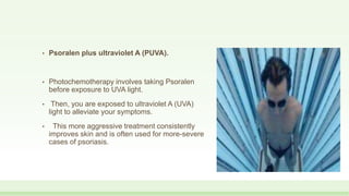 • Psoralen plus ultraviolet A (PUVA).
• Photochemotherapy involves taking Psoralen
before exposure to UVA light.
• Then, you are exposed to ultraviolet A (UVA)
light to alleviate your symptoms.
• This more aggressive treatment consistently
improves skin and is often used for more-severe
cases of psoriasis.
 