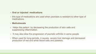 • Oral or injected medications
• this type of medications are used when psoriasis is resistant to other type of
medications.
• Methotrexate
• Helps the patient by decreasing the production of skin cells and
suppressing inflammation.
• It may also slow the progression of psoriatic arthritis in some people.
• When used for long periods, it causes severe liver damage and decreased
production of red and white blood cells and platelets.
 