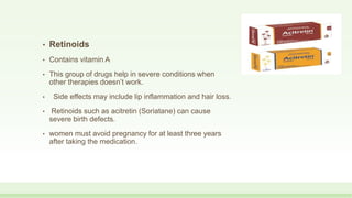 • Retinoids
• Contains vitamin A
• This group of drugs help in severe conditions when
other therapies doesn’t work.
• Side effects may include lip inflammation and hair loss.
• Retinoids such as acitretin (Soriatane) can cause
severe birth defects.
• women must avoid pregnancy for at least three years
after taking the medication.
 