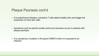 Plaque Psoriasis cont’d
• It is autoimmune disease, overactive T cells attack healthy skin and trigger the
production of more skin cells.
• Symptoms such as painful swollen joints and soreness occurs in patients with
plaque psoriasis.
• It is caused by a mutation in the gene CARD14 when it is exposed to an
infection.
 