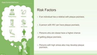 Risk Factors
• If an individual has a relative with plaque psoriasis.
• A person with HIV can have plaque psoriasis.
• Persons who are obese have a higher chance
of getting plaque psoriasis.
• Persons with high stress also may develop plaque
psoriasis.
 