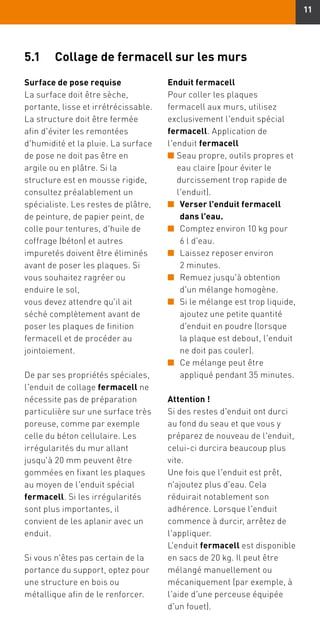 11
5.1	 Collage de fermacell sur les murs
Surface de pose requise
La surface doit être sèche,
portante, lisse et irrétrécissable.
La structure doit être fermée
afin d'éviter les remontées
d'humidité et la pluie. La surface
de pose ne doit pas être en
argile ou en plâtre. Si la
structure est en mousse rigide,
consultez préalablement un
spécialiste. Les restes de plâtre,
de peinture, de papier peint, de
colle pour tentures, d'huile de
coffrage (béton) et autres
impuretés doivent être éliminés
avant de poser les plaques. Si
vous souhaitez ragréer ou
enduire le sol,
vous devez attendre qu'il ait
séché complètement avant de
poser les plaques de finition
fermacell et de procéder au
jointoiement.
De par ses propriétés spéciales,
l'enduit de collage fermacell ne
nécessite pas de préparation
particulière sur une surface très
poreuse, comme par exemple
celle du béton cellulaire. Les
irrégularités du mur allant
jusqu'à 20 mm peuvent être
gommées en fixant les plaques
au moyen de l'enduit spécial
fermacell. Si les irrégularités
sont plus importantes, il
convient de les aplanir avec un
enduit.
Si vous n'êtes pas certain de la
portance du support, optez pour
une structure en bois ou
métallique afin de le renforcer.
Enduit fermacell
Pour coller les plaques
fermacell aux murs, utilisez
exclusivement l'enduit spécial
fermacell. Application de
l'enduit fermacell
n	Seau propre, outils propres et
eau claire (pour éviter le
durcissement trop rapide de
l'enduit).
n	Verser l'enduit fermacell
dans l'eau.
n	Comptez environ 10 kg pour
6 l d'eau.
n	Laissez reposer environ
2 minutes.
n	Remuez jusqu'à obtention
d'un mélange homogène.
n	Si le mélange est trop liquide,
ajoutez une petite quantité
d'enduit en poudre (lorsque
la plaque est debout, l'enduit
ne doit pas couler).
n	Ce mélange peut être
appliqué pendant 35 minutes.
Attention !
Si des restes d'enduit ont durci
au fond du seau et que vous y
préparez de nouveau de l'enduit,
celui-ci durcira beaucoup plus
vite.
Une fois que l'enduit est prêt,
n'ajoutez plus d'eau. Cela
réduirait notablement son
adhérence. Lorsque l'enduit
commence à durcir, arrêtez de
l'appliquer.
L'enduit fermacell est disponible
en sacs de 20 kg. Il peut être
mélangé manuellement ou
mécaniquement (par exemple, à
l'aide d'une perceuse équipée
d'un fouet).
 