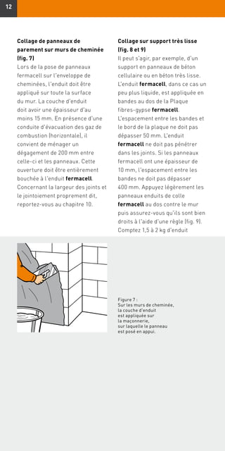 1212
Collage sur support très lisse
(fig. 8 et 9)
Il peut s'agir, par exemple, d'un
support en panneaux de béton
cellulaire ou en béton très lisse.
L'enduit fermacell, dans ce cas un
peu plus liquide, est appliquée en
bandes au dos de la Plaque
fibres-gypse fermacell.
L'espacement entre les bandes et
le bord de la plaque ne doit pas
dépasser 50 mm. L'enduit
fermacell ne doit pas pénétrer
dans les joints. Si les panneaux
fermacell ont une épaisseur de
10 mm, l'espacement entre les
bandes ne doit pas dépasser
400 mm. Appuyez légèrement les
panneaux enduits de colle
fermacell au dos contre le mur
puis assurez-vous qu'ils sont bien
droits à l'aide d'une règle (fig. 9).
Comptez 1,5 à 2 kg d'enduit
Figure 7 :
Sur les murs de cheminée,
la couche d'enduit
est appliquée sur
la maçonnerie,
sur laquelle le panneau
est posé en appui.
Collage de panneaux de
parement sur murs de cheminée
(fig. 7)
Lors de la pose de panneaux
fermacell sur l'enveloppe de
cheminées, l'enduit doit être
appliqué sur toute la surface
du mur. La couche d'enduit
doit avoir une épaisseur d'au
moins 15 mm. En présence d'une
conduite d'évacuation des gaz de
combustion (horizontale), il
convient de ménager un
dégagement de 200 mm entre
celle-ci et les panneaux. Cette
ouverture doit être entièrement
bouchée à l'enduit fermacell.
Concernant la largeur des joints et
le jointoiement proprement dit,
reportez-vous au chapitre 10.
 