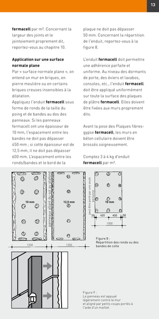 13
fermacell par m². Concernant la
largeur des joints et le
jointoiement proprement dit,
reportez-vous au chapitre 10.
Application sur une surface
normale plane
Par « surface normale plane », on
entend un mur en briques, en
pierre meulière ou en certains
briques creuses insensibles à la
dilatation.
Appliquez l'enduit fermacell sous
forme de ronds de la taille du
poing et de bandes au dos des
panneaux. Si les panneaux
fermacell ont une épaisseur de
10 mm, l'espacement entre les
bandes ne doit pas dépasser
450 mm ; si cette épaisseur est de
12,5 mm, il ne doit pas dépasser
600 mm. L'espacement entre les
ronds/bandes et le bord de la
Figure 9 :
Le panneau est appuyé
légèrement contre le mur
et aligné par petits coups portés à
l'aide d'un maillet
panneauxallantdusolauplafond
peutêtreportéparuneseule
personne
10 mm12,5 mm
1250 1250
10 mm
1000
Figure 8 :
Répartition des ronds ou des
bandes de colle
plaque ne doit pas dépasser
50 mm. Concernant la répartition
de l'enduit, reportez-vous à la
figure 8.
L'enduit fermacell doit permettre
une adhérence parfaite et
uniforme. Au niveau des dormants
de porte, des éviers et lavabos,
consoles, etc., l'enduit fermacell
doit être appliqué uniformément
sur toute la surface des plaques
de plâtre fermacell. Elles doivent
être fixées aux murs proprement
dits.
Avant la pose des Plaques fibres-
gypse fermacell, les murs en
béton cellulaire doivent être
brossés soigneusement.
Comptez 3 à 4 kg d'enduit
fermacell par m².
 