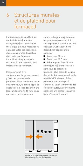 1414
6	Structures murales
et de plafond pour
fermacell
La fixation peut être effectuée
sur bâti de bois (lattes ou
étançonnage) ou sur ossature
métallique (poteaux métalliques
ou rails). Si les panneaux sont
cloutés ou agrafés, l'ossature
doit rester parfaitement
immobile à chaque coup de
marteau. Si elle rebondit, il est
impératif de la renforcer.
L'ossature doit être
suffisamment large pour pouvoir
y fixer des panneaux de
parement. Pour une bonne tenue
des panneaux, la zone d'appui de
chaque côté à fixer doit avoir une
largeur d'au moins 15 mm. En ce
qui concerne les panneaux
collés, la largeur du joint entre
les panneaux fermacell doit
correspondre à la moitié de leur
épaisseur. Cet espacement
dépend de l'épaisseur du
panneau :
n	 5 mm pour 10 mm
n	 7 mm pour 12,5 mm
n	 8-9 mm pour 15 ou 18 mm
(voir figure 10). Dans le cas de
panneaux de parement
fermacell plus épais, la largeur
des joints doit correspondre à la
moitié de l'épaisseur. Si les
panneaux sont jointoyés à
l'enduit ou selon la méthode des
côtés biseautés, ils doivent être
posés les uns contre les autres
(joint d'environ 0,5 mm).
Figure 10 : Largeur de joint de 5-9 mm, ou
moitié de l'épaisseur du panneau
 