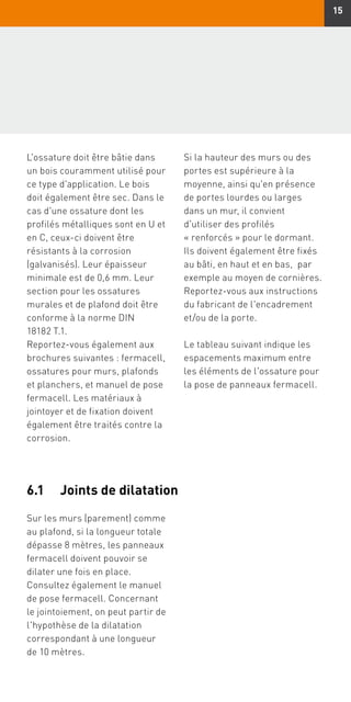 15
L'ossature doit être bâtie dans
un bois couramment utilisé pour
ce type d'application. Le bois
doit également être sec. Dans le
cas d'une ossature dont les
profilés métalliques sont en U et
en C, ceux-ci doivent être
résistants à la corrosion
(galvanisés). Leur épaisseur
minimale est de 0,6 mm. Leur
section pour les ossatures
murales et de plafond doit être
conforme à la norme DIN
18182 T.1.
Reportez-vous également aux
brochures suivantes : fermacell,
ossatures pour murs, plafonds
et planchers, et manuel de pose
fermacell. Les matériaux à
jointoyer et de fixation doivent
également être traités contre la
corrosion.
Si la hauteur des murs ou des
portes est supérieure à la
moyenne, ainsi qu'en présence
de portes lourdes ou larges
dans un mur, il convient
d'utiliser des profilés
« renforcés » pour le dormant.
Ils doivent également être fixés
au bâti, en haut et en bas, par
exemple au moyen de cornières.
Reportez-vous aux instructions
du fabricant de l'encadrement
et/ou de la porte.
Le tableau suivant indique les
espacements maximum entre
les éléments de l'ossature pour
la pose de panneaux fermacell.
Sur les murs (parement) comme
au plafond, si la longueur totale
dépasse 8 mètres, les panneaux
fermacell doivent pouvoir se
dilater une fois en place.
Consultez également le manuel
de pose fermacell. Concernant
le jointoiement, on peut partir de
l'hypothèse de la dilatation
correspondant à une longueur
de 10 mètres.
6.1	 Joints de dilatation
 