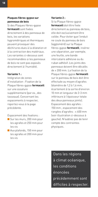 1818
Plaques fibres-gypse sur
panneaux de bois
Si des Plaques fibres-gypse
fermacell sont fixées
directement à des panneaux de
bois, les variations
hygrométriques et thermiques
peuvent provoquer des
déchirures dues à la dilatation et
à la contraction des matériaux.
Les variantes ci-dessous sont
recommandées si les panneaux
de bois ne sont pas exposés
directement à l'humidité.
Variante 1 :
Intégration de zones
d'installation : Fixation de la
Plaque fibres-gypse fermacell
sur une ossature
supplémentaire (par ex., des
tasseaux). Concernant les
espacements à respecter,
reportez-vous à la page
précédente.
Espacement des fixations :
n	Sur les murs, 200 mm pour
les agrafes et 250 mm pour
les vis
n	Aux plafonds, 150 mm pour
les agrafes et 200 mm pour
les vis
Variante 2 :
Si la Plaque fibres-gypse
fermacell doit être fixée
directement au panneau de bois,
elle doit exclusivement être
collée. Pour éviter que l'enduit
ne coule du panneau de bois
(aggloméré) sur la Plaque
fibres-gypse fermacell, insérez
une séparation, par exemple,
une feuille, une bande
intercalaire adhésive ou du
ruban adhésif. Les joints des
panneaux doivent être décalés
de ≥ 200 mm. La fixation de la
Plaque fibres-gypse fermacell
sur le panneau de bois doit être
effectuée au moyen d'agrafes
(diamètre de 1,2 à 1,6 mm,
écartement à la sortie d'environ
10 mm et longueur de 2-3 mm
inférieure à l'épaisseur totale
des deux panneaux joints).
Espacement des agrafes :
150 mm ; espacement des
rangées d'agrafes : ≤ 400 mm
(voir illustration ci-dessous à
gauche). N'oubliez pas de tenir
compte des contraintes
physiques.
Dans les régions
à climat océanique,
les conditions
énoncées
précédemment sont
difficiles à respecter.
 
