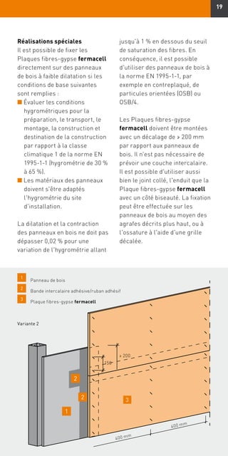 19
Réalisations spéciales
Il est possible de fixer les
Plaques fibres-gypse fermacell
directement sur des panneaux
de bois à faible dilatation si les
conditions de base suivantes
sont remplies :
n Évaluer les conditions
hygrométriques pour la
préparation, le transport, le
montage, la construction et
destination de la construction
par rapport à la classe
climatique 1 de la norme EN
1995-1-1 (hygrométrie de 30 %
à 65 %).
n Les matériaux des panneaux
doivent s'être adaptés
l'hygrométrie du site
d'installation.
La dilatation et la contraction
des panneaux en bois ne doit pas
dépasser 0,02 % pour une
variation de l'hygrométrie allant
jusqu'à 1 % en dessous du seuil
de saturation des fibres. En
conséquence, il est possible
d'utiliser des panneaux de bois à
la norme EN 1995-1-1, par
exemple en contreplaqué, de
particules orientées (OSB) ou
OSB/4.
Les Plaques fibres-gypse
fermacell doivent être montées
avec un décalage de ≥ 200 mm
par rapport aux panneaux de
bois. Il n'est pas nécessaire de
prévoir une couche intercalaire.
Il est possible d'utiliser aussi
bien le joint collé, l'enduit que la
Plaque fibres-gypse fermacell
avec un côté biseauté. La fixation
peut être effectuée sur les
panneaux de bois au moyen des
agrafes décrits plus haut, ou à
l'ossature à l'aide d'une grille
décalée.
Variante 2
1
	 Panneau de bois
2
	 Bande intercalaire adhésive/ruban adhésif
3
	 Plaque fibres-gypse fermacell
3
400 mm
400 mm
2
2
1
150
≥ 200
 