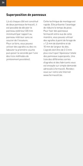 2626
Superposition de panneaux
Là où chaque côté est constitué
de deux panneaux fermacell, il
est possible de décaler le
panneau extérieur (20 mm
minimum) par rapport au
panneau intérieur sans se
soucier de l'ossature.
Pour ce faire, vous pouvez
utiliser des agrafes ou des vis
(abouter la première couche
puis poser la seconde par l'une
des trois méthodes de
jointoiement possibles).
Cette technique de montage est
rapide. Elle présente l'avantage
de réduire le temps de pose.
Pour fixer des panneaux
fermacell entre eux de cette
manière, vous pouvez utiliser
des agrafes à point de forage de
≥ 1,5 mm de diamètre et de
10 mm de largeur du dos.
L'agrafe doit être de 2-3 mm
plus court que l'épaisseur totale
des panneaux superposés. Une
liste des différentes sortes
d'agrafes et des fabricants vous
est envoyée sur simple demande
adressée à fermacell. Rendez-
vous sur notre site Internet
www.fermacell.be.
 