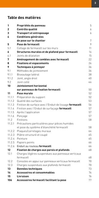 3
Table des matières
1	 Propriétés du panneau	5
2	 Contrôle qualité	6
3	 Transport et entreposage	6
4	Conditions générales
de pose sur le chantier	7
5	 Pose de fermacell	9
5.1	 Collage de fermacell sur les murs	 11
6	 Structures murales et de plafond pour fermacell	14
6.1	 Joints de dilatation	 15
7	 Aménagement de combles avec fermacell	22
8	 Fixations et espacements	24
9	 Techniques à jointoyer	36
9.1	 Méthodes de jointoiement	 36
9.1.1	 Biseautage latéral	 38
9.1.2	 Joint, angle droit	 40
9.2	 Joint collé	 44
10	Jointoiement horizontal
	 sur panneaux de fixation fermacell	50
11	 Pose murale	52
11.1.1	 Préparation du support	 52
11.1.2	 Qualité des surfaces	 53
11.1.3	 Finition de surface avec l'Enduit de lissage fermacell	56
11.1.4	 Finition avec l'Enduit de surfaçage fermacell	57
11.1.5	 Après l'application	 57
11.1.6	Ponçage	 57
11.2	Finitions	 58
11.2.1	Précautions particulières pour pièces humides
et pose du système d'étanchéité fermacell	 58
11.2.2	 Plaques/carrelages muraux	 64
11.2.3	 Plâtre structuré et coupé	 65
11.2.4	Peinture	 65
11.2.5	 Papiers peints	 66
11.2.6	 Enduit au rouleau fermacell	66
12	 Fixation de charges aux parois et plafonds	68
12.1	 Charges légères suspendues aux panneaux verticaux
	fermacell	 68
12.2	 Consoles en appui sur panneaux verticaux fermacell	 70
12.3	 Charges suspendues aux plafonds fermacell	 70
13	 Données techniques	73
14	 Accessoires et consommables	74
15	Livraison	76
106	 Accessoires fermacell facilitant la pose	77
 