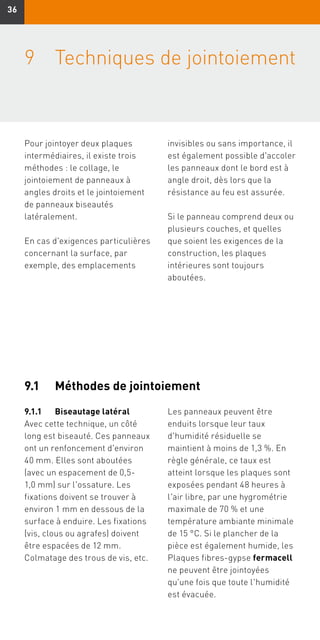 3636
9	Techniques de jointoiement
Pour jointoyer deux plaques
intermédiaires, il existe trois
méthodes : le collage, le
jointoiement de panneaux à
angles droits et le jointoiement
de panneaux biseautés
latéralement.
En cas d'exigences particulières
concernant la surface, par
exemple, des emplacements
invisibles ou sans importance, il
est également possible d'accoler
les panneaux dont le bord est à
angle droit, dès lors que la
résistance au feu est assurée.
Si le panneau comprend deux ou
plusieurs couches, et quelles
que soient les exigences de la
construction, les plaques
intérieures sont toujours
aboutées.
9.1	 Méthodes de jointoiement
9.1.1	 Biseautage latéral
Avec cette technique, un côté
long est biseauté. Ces panneaux
ont un renfoncement d'environ
40 mm. Elles sont aboutées
(avec un espacement de 0,5-
1,0 mm) sur l'ossature. Les
fixations doivent se trouver à
environ 1 mm en dessous de la
surface à enduire. Les fixations
(vis, clous ou agrafes) doivent
être espacées de 12 mm.
Colmatage des trous de vis, etc.
Les panneaux peuvent être
enduits lorsque leur taux
d'humidité résiduelle se
maintient à moins de 1,3 %. En
règle générale, ce taux est
atteint lorsque les plaques sont
exposées pendant 48 heures à
l'air libre, par une hygrométrie
maximale de 70 % et une
température ambiante minimale
de 15 °C. Si le plancher de la
pièce est également humide, les
Plaques fibres-gypse fermacell
ne peuvent être jointoyées
qu'une fois que toute l'humidité
est évacuée.
 
