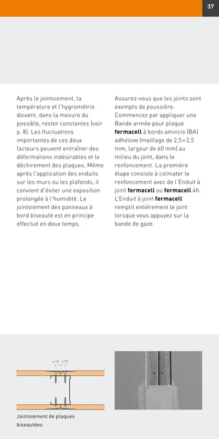 37
Jointoiement de plaques
biseautées
≥ 12≥ 12
Après le jointoiement, la
température et l'hygrométrie
doivent, dans la mesure du
possible, rester constantes (voir
p. 8). Les fluctuations
importantes de ces deux
facteurs peuvent entraîner des
déformations indésirables et le
déchirement des plaques. Même
après l'application des enduits
sur les murs ou les plafonds, il
convient d'éviter une exposition
prolongée à l'humidité. Le
jointoiement des panneaux à
bord biseauté est en principe
effectué en deux temps.
Assurez-vous que les joints sont
exempts de poussière.
Commencez par appliquer une
Bande armée pour plaque
fermacell à bords amincis (BA)
adhésive (maillage de 2,5 × 2,5
mm, largeur de 60 mm) au
milieu du joint, dans le
renfoncement. La première
étape consiste à colmater le
renfoncement avec de l'Enduit à
joint fermacell ou fermacell 4h.
L'Enduit à joint fermacell
remplit entièrement le joint
lorsque vous appuyez sur la
bande de gaze.
 