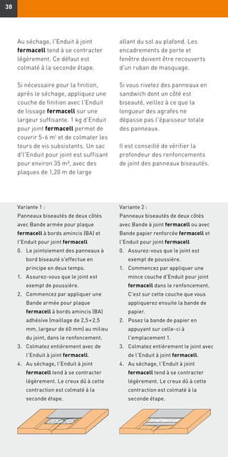 3838
Variante 1 :
Panneaux biseautés de deux côtés
avec Bande armée pour plaque
fermacell à bords amincis (BA) et
l'Enduit pour joint fermacell
Variante 2 :
Panneaux biseautés de deux côtés
avec Bande à joint fermacell ou avec
Bande papier renforcée fermacell et
l'Enduit pour joint fermacell
Au séchage, l'Enduit à joint
fermacell tend à se contracter
légèrement. Ce défaut est
colmaté à la seconde étape.
Si nécessaire pour la finition,
après le séchage, appliquez une
couche de finition avec l'Enduit
de lissage fermacell sur une
largeur suffisante. 1 kg d'Enduit
pour joint fermacell permet de
couvrir 5-6 m1 et de colmater les
tours de vis subsistants. Un sac
d'l'Enduit pour joint est suffisant
pour environ 35 m2, avec des
plaques de 1,20 m de large
allant du sol au plafond. Les
encadrements de porte et
fenêtre doivent être recouverts
d'un ruban de masquage.
Si vous rivetez des panneaux en
sandwich dont un côté est
biseauté, veillez à ce que la
longueur des agrafes ne
dépasse pas l'épaisseur totale
des panneaux.
Il est conseillé de vérifier la
profondeur des renfoncements
de joint des panneaux biseautés.
0.	Le jointoiement des panneaux à
bord biseauté s'effectue en
principe en deux temps.
1.	Assurez-vous que le joint est
exempt de poussière.
2.	Commencez par appliquer une
Bande armée pour plaque
fermacell à bords amincis (BA)
adhésive (maillage de 2,5 × 2,5
mm, largeur de 60 mm) au milieu
du joint, dans le renfoncement.
3.	Colmatez entièrement avec de
l'Enduit à joint fermacell.
4.	Au séchage, l'Enduit à joint
fermacell tend à se contracter
légèrement. Le creux dû à cette
contraction est colmaté à la
seconde étape.
0.	Assurez-vous que le joint est
exempt de poussière.
1.	Commencez par appliquer une
mince couche d'Enduit pour joint
fermacell dans le renfoncement.
C'est sur cette couche que vous
appliquerez ensuite la bande de
papier.
2.	Posez la bande de papier en
appuyant sur celle-ci à
l'emplacement 1.
3.	Colmatez entièrement le joint avec
de l'Enduit à joint fermacell.
4.	Au séchage, l'Enduit à joint
fermacell tend à se contracter
légèrement. Le creux dû à cette
contraction est colmaté à la
seconde étape.
 