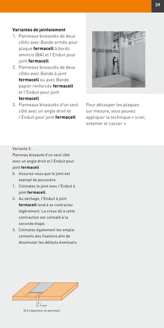 39
Variante 3 :
Panneau biseauté d'un seul côté
avec un angle droit et l'Enduit pour
joint fermacell
Variantes de jointoiement
1.	Panneaux biseautés de deux
côtés avec Bande armée pour
plaque fermacell à bords
amincis (BA) et l'Enduit pour
joint fermacell
2.	Panneaux biseautés de deux
côtés avec Bande à joint
fermacell ou avec Bande
papier renforcée fermacell
et l'Enduit pour joint
fermacell
3.	Panneaux biseautés d'un seul
côté avec un angle droit et
l'Enduit pour joint fermacell
0.	Assurez-vous que le joint est
exempt de poussière.
1.	Colmatez le joint avec l'Enduit à
joint fermacell.
2.	Au séchage, l'Enduit à joint
fermacell tend à se contracter
légèrement. Le creux dû à cette
contraction est colmaté à la
seconde étape.
3.	Colmatez également les empla-
cements des fixations afin de
dissimuler les défauts éventuels.
5 –7 mm
(0,5 x épaisseur du panneau)
Pour découper les plaques
sur mesure, vous pouvez
appliquer la technique « scier,
entamer et casser ».
 