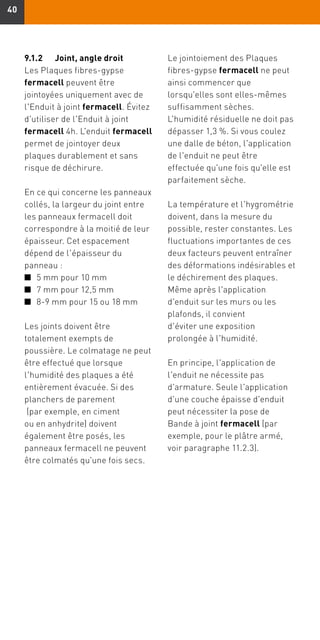 4040
9.1.2	 Joint, angle droit
Les Plaques fibres-gypse
fermacell peuvent être
jointoyées uniquement avec de
l'Enduit à joint fermacell. Évitez
d'utiliser de l'Enduit à joint
fermacell 4h. L'enduit fermacell
permet de jointoyer deux
plaques durablement et sans
risque de déchirure.
En ce qui concerne les panneaux
collés, la largeur du joint entre
les panneaux fermacell doit
correspondre à la moitié de leur
épaisseur. Cet espacement
dépend de l'épaisseur du
panneau :
n	 5 mm pour 10 mm
n	 7 mm pour 12,5 mm
n	 8-9 mm pour 15 ou 18 mm
Les joints doivent être
totalement exempts de
poussière. Le colmatage ne peut
être effectué que lorsque
l'humidité des plaques a été
entièrement évacuée. Si des
planchers de parement
(par exemple, en ciment
ou en anhydrite) doivent
également être posés, les
panneaux fermacell ne peuvent
être colmatés qu'une fois secs.
Le jointoiement des Plaques
fibres-gypse fermacell ne peut
ainsi commencer que
lorsqu'elles sont elles-mêmes
suffisamment sèches.
L'humidité résiduelle ne doit pas
dépasser 1,3 %. Si vous coulez
une dalle de béton, l'application
de l'enduit ne peut être
effectuée qu'une fois qu'elle est
parfaitement sèche.
La température et l'hygrométrie
doivent, dans la mesure du
possible, rester constantes. Les
fluctuations importantes de ces
deux facteurs peuvent entraîner
des déformations indésirables et
le déchirement des plaques.
Même après l'application
d'enduit sur les murs ou les
plafonds, il convient
d'éviter une exposition
prolongée à l'humidité.
En principe, l'application de
l'enduit ne nécessite pas
d'armature. Seule l'application
d'une couche épaisse d'enduit
peut nécessiter la pose de
Bande à joint fermacell (par
exemple, pour le plâtre armé,
voir paragraphe 11.2.3).
 