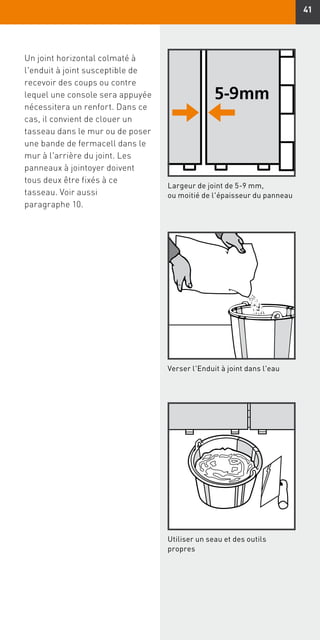 41
Un joint horizontal colmaté à
l'enduit à joint susceptible de
recevoir des coups ou contre
lequel une console sera appuyée
nécessitera un renfort. Dans ce
cas, il convient de clouer un
tasseau dans le mur ou de poser
une bande de fermacell dans le
mur à l'arrière du joint. Les
panneaux à jointoyer doivent
tous deux être fixés à ce
tasseau. Voir aussi
paragraphe 10.
Largeur de joint de 5-9 mm,
ou moitié de l'épaisseur du panneau
Verser l'Enduit à joint dans l'eau
Utiliser un seau et des outils
propres
 