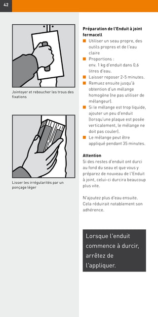 4242
Préparation de l'Enduit à joint
fermacell
n	Utiliser un seau propre, des
outils propres et de l'eau
claire
n	Proportions :
env. 1 kg d'enduit dans 0,6
litres d'eau.
n	Laisser reposer 2-5 minutes.
n	Remuez ensuite jusqu'à
obtention d'un mélange
homogène (ne pas utiliser de
mélangeur).
n	Si le mélange est trop liquide,
ajouter un peu d'enduit
(lorsqu'une plaque est posée
verticalement, le mélange ne
doit pas couler).
n	Le mélange peut être
appliqué pendant 35 minutes.
Attention
Si des restes d'enduit ont durci
au fond du seau et que vous y
préparez de nouveau de l'Enduit
à joint, celui-ci durcira beaucoup
plus vite.
N'ajoutez plus d'eau ensuite.
Cela réduirait notablement son
adhérence.
Jointoyer et reboucher les trous des
fixations
Lisser les irrégularités par un
ponçage léger
Lorsque l'enduit
commence à durcir,
arrêtez de
l'appliquer.
 