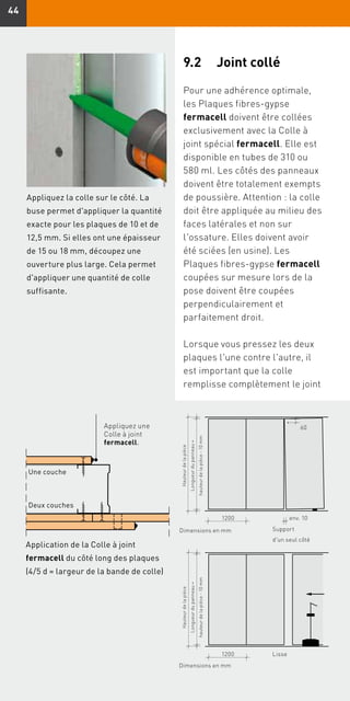 4444
Support
d'un seul côté
Hauteurdelapièce
Longueurdupanneau=
hauteurdelapièce-10 mm
1200 env. 10
60
Dimensions en mm
Application de la Colle à joint
fermacell du côté long des plaques
(4/5 d = largeur de la bande de colle)
Appliquez une
Colle à joint
fermacell.
Une couche
Deux couches
Appliquez la colle sur le côté. La
buse permet d'appliquer la quantité
exacte pour les plaques de 10 et de
12,5 mm. Si elles ont une épaisseur
de 15 ou 18 mm, découpez une
ouverture plus large. Cela permet
d'appliquer une quantité de colle
suffisante.
Lisse
Hauteurdelapièce
Longueurdupanneau=
hauteurdelapièce-10 mm
1200
Dimensions en mm
9.2	 Joint collé
Pour une adhérence optimale,
les Plaques fibres-gypse
fermacell doivent être collées
exclusivement avec la Colle à
joint spécial fermacell. Elle est
disponible en tubes de 310 ou
580 ml. Les côtés des panneaux
doivent être totalement exempts
de poussière. Attention : la colle
doit être appliquée au milieu des
faces latérales et non sur
l'ossature. Elles doivent avoir
été sciées (en usine). Les
Plaques fibres-gypse fermacell
coupées sur mesure lors de la
pose doivent être coupées
perpendiculairement et
parfaitement droit.
Lorsque vous pressez les deux
plaques l'une contre l'autre, il
est important que la colle
remplisse complètement le joint
 