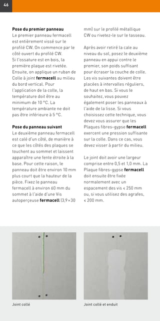 4646
Joint collé Joint collé et enduit
Pose du premier panneau
Le premier panneau fermacell
est entièrement vissé sur le
profilé CW. On commence par le
côté ouvert du profilé CW.
Si l'ossature est en bois, la
première plaque est rivetée.
Ensuite, on applique un ruban de
Colle à joint fermacell au milieu
du bord vertical. Pour
l'application de la colle, la
température doit être au
minimum de 10 °C. La
température ambiante ne doit
pas être inférieure à 5 °C.
Pose du panneau suivant
Le deuxième panneau fermacell
est calé d'un côté, de manière à
ce que les côtés des plaques se
touchent au sommet et laissent
apparaître une fente étroite à la
base. Pour cette raison, le
panneau doit être environ 10 mm
plus court que la hauteur de la
pièce. Fixez le panneau
fermacell à environ 60 mm du
sommet à l'aide d'une Vis
autoperçeuse fermacell (3,9 × 30
mm) sur le profilé métallique
CW ou rivetez-le sur le tasseau.
Après avoir retiré la cale au
niveau du sol, posez le deuxième
panneau en appui contre le
premier, son poids suffisant
pour écraser la couche de colle.
Les vis suivantes doivent être
placées à intervalles réguliers,
de haut en bas. Si vous le
souhaitez, vous pouvez
également poser les panneaux à
l'aide de la lisse. Si vous
choisissez cette technique, vous
devez vous assurer que les
Plaques fibres-gypse fermacell
exercent une pression suffisante
sur la colle. Dans ce cas, vous
devez visser à partir du milieu.
Le joint doit avoir une largeur
comprise entre 0,5 et 1,0 mm. La
Plaque fibres-gypse fermacell
doit ensuite être fixée
normalement avec un
espacement des vis ≤ 250 mm
ou, si vous utilisez des agrafes,
≤ 200 mm.
 