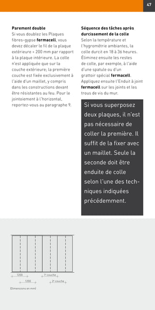 47
1200
1200
1e
couche
2e
couche
(Dimensions en mm)
Parement double
Si vous doublez les Plaques
fibres-gypse fermacell, vous
devez décaler le fil de la plaque
extérieure  200 mm par rapport
à la plaque intérieure. La colle
n'est appliquée que sur la
couche extérieure; la première
couche est fixée exclusivement à
l'aide d'un maillet, y compris
dans les constructions devant
être résistantes au feu. Pour le
jointoiement à l'horizontal,
reportez-vous au paragraphe 9.
Séquence des tâches après
durcissement de la colle
Selon la température et
l'hygrométrie ambiantes, la
colle durcit en 18 à 36 heures.
Éliminez ensuite les restes
de colle, par exemple, à l'aide
d'une spatule ou d'un
grattoir spécial fermacell.
Appliquez ensuite l'Enduit à joint
fermacell sur les joints et les
trous de vis du mur.
Si vous superposez
deux plaques, il n'est
pas nécessaire de
coller la première. Il
suffit de la fixer avec
un maillet. Seule la
seconde doit être
enduite de colle
selon l'une des tech-
niques indiquées
précédemment.
 