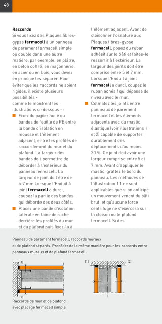 4848
Raccords
Si vous fixez des Plaques fibres-
gypse fermacell à un panneau
de parement fermacell simple
ou double dans une autre
matière, par exemple, en plâtre,
en béton coffré, en maçonnerie,
en acier ou en bois, vous devez
en principe les séparer. Pour
éviter que les raccords ne soient
rigides, il existe plusieurs
possibilités - 
comme le montrent les
illustrations ci-dessous - :
n	Fixez du papier huilé ou
bandes de feuille de PE entre
la bande d'isolation en
mousse et l'élément
adjacent, entre les profilés de
raccordement du mur et du
plafond. La largeur des
bandes doit permettre de
déborder à l'extérieur du
panneau fermacell. La
largeur de joint doit être de
5-7 mm Lorsque l'Enduit à
joint fermacell a durci,
coupez la partie des bandes
qui déborde des deux côtés.
n	Placez une bande d'isolation
latérale en laine de roche
derrière les profilés du mur
et du plafond puis fixez-la à
l'élément adjacent. Avant de
cloisonner l'ossature aux
Plaques fibres-gypse
fermacell, posez du ruban
adhésif sur le bâti et faites-le
ressortir à l'extérieur. La
largeur des joints doit être
comprise entre 5 et 7 mm.
Lorsque l'Enduit à joint
fermacell a durci, coupez le
ruban adhésif qui dépasse de
niveau avec le mur.
n	Colmatez les joints entre
panneaux de parement
fermacell et les éléments
adjacents avec du mastic
élastique (voir illustrations 1
et 2) capable de supporter
durablement des
déplacements d'au moins
20 %. Ce joint doit avoir une
largeur comprise entre 5 et
7 mm. Avant d'appliquer le
mastic, grattez le bord du
panneau. Les méthodes de
l'illustration 1.1 ne sont
applicables que si on anticipe
un mouvement venant du bâti
brut, et qu'aucune force
centrifuge ne s'exercera sur
la cloison ou le plafond
fermacell. Si des
Panneau de parement fermacell, raccords muraux
et de plafond séparés. Procéder de la même manière pour les raccords entre
panneaux muraux et de plafond fermacell.
Raccords de mur et de plafond
avec placage fermacell simple
(2)(1)
(2)
(1)
 