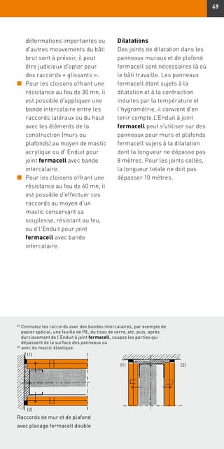 49
(1)
Colmatez les raccords avec des bandes intercalaires, par exemple de
papier spécial, une feuille de PE, du tissu de verre, etc. puis, après
durcissement de l'Enduit à joint fermacell, coupez les parties qui
dépassent de la surface des panneaux ou
(2)
avec du mastic élastique.
(2)(1)
(1)
(2)
déformations importantes ou
d'autres mouvements du bâti
brut sont à prévoir, il peut
être judicieux d'opter pour
des raccords « glissants ».
n	Pour les cloisons offrant une
résistance au feu de 30 mn, il
est possible d'appliquer une
bande intercalaire entre les
raccords latéraux ou du haut
avec les éléments de la
construction (murs ou
plafonds) au moyen de mastic
acrylique ou d' Enduit pour
joint fermacell avec bande
intercalaire.
n	Pour les cloisons offrant une
résistance au feu de 60 mn, il
est possible d'effectuer ces
raccords au moyen d'un
mastic conservant sa
souplesse, résistant au feu,
ou d'l'Enduit pour joint
fermacell avec bande
intercalaire.
Dilatations
Des joints de dilatation dans les
panneaux muraux et de plafond
fermacell sont nécessaires là où
le bâti travaille. Les panneaux
fermacell étant sujets à la
dilatation et à la contraction
induites par la température et
l'hygrométrie, il convient d'en
tenir compte.L'Enduit à joint
fermacell peut s'utiliser sur des
panneaux pour murs et plafonds
fermacell sujets à la dilatation
dont la longueur ne dépasse pas
8 mètres. Pour les joints collés,
la longueur totale ne doit pas
dépasser 10 mètres.
Raccords de mur et de plafond
avec placage fermacell double
 