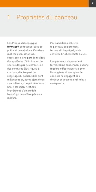 5
1	Propriétés du panneau
Les Plaques fibres-gypse
fermacell sont constituées de
plâtre et de cellulose. Ces deux
matières sont issues du
recyclage, d'une part de résidus
des systèmes d'élimination du
souffre des gaz de combustion
des centrales électriques à
charbon, d'autre part du
recyclage du papier. Elles sont
mélangées et, après ajout d'eau
- sans liant -, comprimées sous
haute pression, séchées,
imprégnées d'un produit
hydrofuge puis découpées sur
mesure.
Par sa finition exclusive,
le panneau de parement
fermacell, imprégné, isole
contre le bruit et résiste au feu.
Les panneaux de parement
fermacell ne contiennent aucune
matière néfaste pour la santé.
Homogènes et exemptes de
colle, ils ne dégagent pas
d'odeur et peuvent ainsi mieux
« respirer ».
 