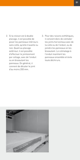 51
2.	Si la cloison est à double
placage, il est possible de
poser les panneaux intérieurs
sans colle, qu'elle travaille ou
non. Quant au placage
extérieur, il est possible
d'effectuer le jointoiement
par collage, avec de l'enduit
ou en biseautant les
panneaux. En général, il
convient de décaler le joint
d'au moins 200 mm.
3.	Pour des raisons esthétiques,
il convient donc de colmater
les joints horizontaux avec de
la colle ou de l'enduit, ou de
joindre les panneaux en les
biseautant. Le colmatage à
l'enduit maintient les
panneaux ensemble et évite
toute déchirure.
 