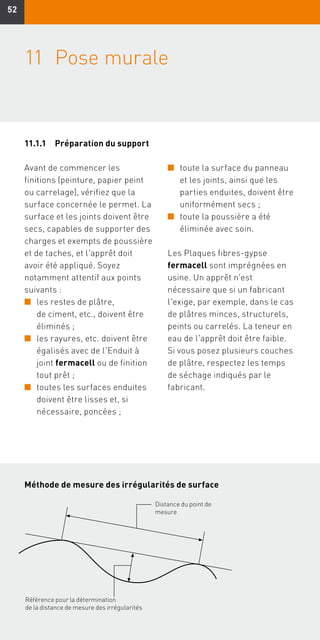 5252
11	Pose murale
Avant de commencer les
finitions (peinture, papier peint
ou carrelage), vérifiez que la
surface concernée le permet. La
surface et les joints doivent être
secs, capables de supporter des
charges et exempts de poussière
et de taches, et l'apprêt doit
avoir été appliqué. Soyez
notamment attentif aux points
suivants :
n	les restes de plâtre,
de ciment, etc., doivent être
éliminés ;
n	les rayures, etc. doivent être
égalisés avec de l'Enduit à
joint fermacell ou de finition
tout prêt ;
n	toutes les surfaces enduites
doivent être lisses et, si
nécessaire, poncées ;
n	toute la surface du panneau
et les joints, ainsi que les
parties enduites, doivent être
uniformément secs ;
n	toute la poussière a été
éliminée avec soin.
Les Plaques fibres-gypse
fermacell sont imprégnées en
usine. Un apprêt n'est
nécessaire que si un fabricant
l'exige, par exemple, dans le cas
de plâtres minces, structurels,
peints ou carrelés. La teneur en
eau de l'apprêt doit être faible.
Si vous posez plusieurs couches
de plâtre, respectez les temps
de séchage indiqués par le
fabricant.
Méthode de mesure des irrégularités de surface
Référence pour la détermination
de la distance de mesure des irrégularités
Distance du point de
mesure
11.1.1	Préparation du support
 