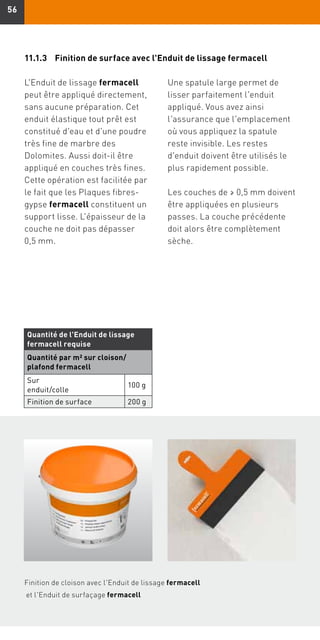 5656
L'Enduit de lissage fermacell
peut être appliqué directement,
sans aucune préparation. Cet
enduit élastique tout prêt est
constitué d'eau et d'une poudre
très fine de marbre des
Dolomites. Aussi doit-il être
appliqué en couches très fines.
Cette opération est facilitée par
le fait que les Plaques fibres-
gypse fermacell constituent un
support lisse. L'épaisseur de la
couche ne doit pas dépasser
0,5 mm.
Finition de cloison avec l'Enduit de lissage fermacell
et l'Enduit de surfaçage fermacell
Une spatule large permet de
lisser parfaitement l'enduit
appliqué. Vous avez ainsi
l'assurance que l'emplacement
où vous appliquez la spatule
reste invisible. Les restes
d'enduit doivent être utilisés le
plus rapidement possible.
Les couches de ≥ 0,5 mm doivent
être appliquées en plusieurs
passes. La couche précédente
doit alors être complètement
sèche.
11.1.3	Finition de surface avec l'Enduit de lissage fermacell
Quantité de l'Enduit de lissage
fermacell requise
Quantité par m2 sur cloison/
plafond fermacell
Sur
enduit/colle
100 g
Finition de surface 200 g
 