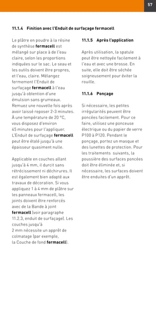 57
11.1.4	Finition avec l'Enduit de surfaçage fermacell
Le plâtre en poudre à la résine
de synthèse fermacell est
mélangé sur place à de l'eau
claire, selon les proportions
indiquées sur le sac. Le seau et
les outils doivent être propres,
et l'eau, claire. Mélangez
fermement l'Enduit de
surfaçage fermacell à l'eau
jusqu'à obtention d'une
émulsion sans grumeaux.
Remuez une nouvelle fois après
avoir laissé reposer 2-3 minutes.
À une température de 20 °C,
vous disposez d'environ
45 minutes pour l'appliquer.
L'Enduit de surfaçage fermacell
peut être étalé jusqu'à une
épaisseur quasiment nulle.
Applicable en couches allant
jusqu'à 4 mm, il durcit sans
rétrécissement ni déchirures. Il
est également bien adapté aux
travaux de décoration. Si vous
appliquez 1 à 4 mm de plâtre sur
les panneaux fermacell, les
joints doivent être renforcés
avec de la Bande à joint
fermacell (voir paragraphe 
11.2.3, enduit de surfaçage). Les
couches jusqu'à
2 mm nécessite un apprêt de
colmatage (par exemple,
la Couche de fond fermacell).
11.1.5	 Après l'application
Après utilisation, la spatule
peut être nettoyée facilement à
l'eau et avec une brosse. En
suite, elle doit être séchée
soigneusement pour éviter la
rouille.
11.1.6	Ponçage
Si nécessaire, les petites
irrégularités peuvent être
poncées facilement. Pour ce
faire, utilisez une ponceuse
électrique ou du papier de verre
P100 à P120. Pendant le
ponçage, portez un masque et
des lunettes de protection. Pour
les traitements suivants, la
poussière des surfaces poncées
doit être éliminée et, si
nécessaire, les surfaces doivent
être enduites d'un apprêt.
 
