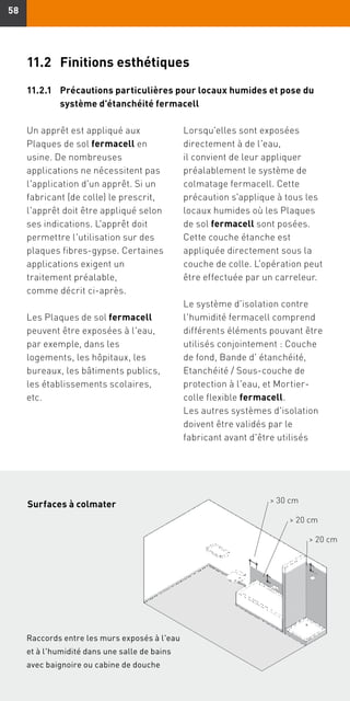 5858
11.2	 Finitions esthétiques
11.2.1	Précautions particulières pour locaux humides et pose du
système d'étanchéité fermacell
Un apprêt est appliqué aux
Plaques de sol fermacell en
usine. De nombreuses
applications ne nécessitent pas
l'application d'un apprêt. Si un
fabricant (de colle) le prescrit,
l'apprêt doit être appliqué selon
ses indications. L'apprêt doit
permettre l'utilisation sur des
plaques fibres-gypse. Certaines
applications exigent un
traitement préalable,
comme décrit ci-après.
Les Plaques de sol fermacell
peuvent être exposées à l'eau,
par exemple, dans les
logements, les hôpitaux, les
bureaux, les bâtiments publics,
les établissements scolaires,
etc.
Lorsqu'elles sont exposées
directement à de l'eau,
il convient de leur appliquer
préalablement le système de
colmatage fermacell. Cette
précaution s'applique à tous les
locaux humides où les Plaques
de sol fermacell sont posées.
Cette couche étanche est
appliquée directement sous la
couche de colle. L'opération peut
être effectuée par un carreleur.
Le système d'isolation contre
l'humidité fermacell comprend
différents éléments pouvant être
utilisés conjointement : Couche
de fond, Bande d' étanchéité,
Etanchéité / Sous-couche de
protection à l'eau, et Mortier-
colle flexible fermacell.
Les autres systèmes d'isolation
doivent être validés par le
fabricant avant d'être utilisés
 30 cm
 20 cm
 20 cm
Wand-hoekaansluiting in sproeibereik
badkamer met badkuip en douchecel
Raccords entre les murs exposés à l'eau
et à l'humidité dans une salle de bains
avec baignoire ou cabine de douche
Surfaces à colmater
 