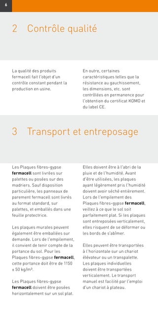 66
3	Transport et entreposage	
Les Plaques fibres-gypse
fermacell sont livrées sur
palettes ou posées sur des
madriers. Sauf disposition
particulière, les panneaux de
parement fermacell sont livrés
au format standard, sur
palettes, et emballés dans une
feuille protectrice.
Les plaques murales peuvent
également être emballées sur
demande. Lors de l'empilement,
il convient de tenir compte de la
portance du sol. Pour les
Plaques fibres-gypse fermacell,
cette portance doit être de 1150
± 50 kg/m³.
Les Plaques fibres-gypse
fermacell doivent être posées
horizontalement sur un sol plat.
Elles doivent être à l'abri de la
pluie et de l'humidité. Avant
d'être utilisées, les plaques
ayant légèrement pris l'humidité
doivent avoir séché entièrement.
Lors de l'empilement des
Plaques fibres-gypse fermacell,
veillez à ce que le sol soit
parfaitement plat. Si les plaques
sont entreposées verticalement,
elles risquent de se déformer ou
les bords de s'abîmer.
Elles peuvent être transportées
à l'horizontale sur un chariot
élévateur ou un transpalette.
Les plaques individuelles
doivent être transportées
verticalement. Le transport
manuel est facilité par l'emploi
d'un chariot à plateau.
2	 Contrôle qualité
La qualité des produits
fermacell fait l'objet d'un
contrôle constant pendant la
production en usine.
En outre, certaines
caractéristiques telles que la
résistance au gauchissement,
les dimensions, etc. sont
contrôlées en permanence pour
l'obtention du certificat KOMO et
du label CE.
 