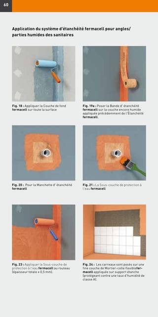 6060
Fig. 18 : Appliquer la Couche de fond
fermacell sur toute la surface
Fig. 19a : Poser la Bande d' étanchéité
fermacell sur la couche encore humide
appliquée précédemment de l'Étanchéité
fermacell.
Application du système d'étanchéité fermacell pour angles/
parties humides des sanitaires
Fig. 20 : Pour la Manchette d' étanchéité
fermacell
Fig. 21 : La Sous-couche de protection à
l'eau fermacell
Fig. 23 : Appliquer la Sous-couche de
protection à l'eau fermacell au rouleau
(épaisseur totale ≥ 0,5 mm).
Fig. 24 : Les carreaux sont posés sur une
fine couche de Mortier-colle flexiblefer-
macell appliquée sur support étanche
(protégeant contre une taux d'humidité de
classe A).
 