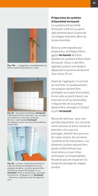 61
Fig. 22 : Utilisation de Plaques fermacell
Powerpanel H2O en intérieur. Les carreaux
sont posés sur une fine couche de
Mortier-colle flexible fermacell
(protégeant contre une taux d'humidité de
classe A01).
Fig. 25 : La Sous-couche de protection à
l'eau fermacell est obligatoire sur les
plaques de plâtre. Les sols peuvent être
réalisés au moyen de Plaques de sol
fermacell. Pour en savoir plus, consultez
la brochure « Plaques de sol fermacell
- Solutions, systè pour tous les types de
sol ».
Préparation du système
d'étanchéité fermacell
Le système d'étanchéité
fermacell a été mis au point
spécialement pour la pose de
carrelages étanches dans les
locaux humides.
Dans la zone exposée aux
projections, la Plaque fibres-
gypse fermacell doit être
doublée du système d'étanchéité
fermacell. Celui-ci doit être
appliqué jusqu'à une hauteur
dépassant la pomme de douche
d'au moins 20 cm.
Avant de l'appliquer, il convient
de contrôler le soubassement.
Les plaques doivent être
jointoyées au moyen d'un enduit,
d'une colle ou bord à bord. Les
trous de vis et les éventuelles
irrégularités de la surface
doivent être colmatés à l'Enduit
à joint fermacell.
Raccords latéraux : pour une
parfaite étanchéité, les raccords
entre cloisons et entre cloison et
plancher, ainsi que les
passages, doivent être pourvus
de ruban isolant, de cornières
isolantes et de manchettes. Les
éléments isolants doivent être
posés conformément aux
illustrations et aux fiches
techniques correspondantes.
N'oubliez pas de respecter les
temps de séchage de chaque
produit.
Fig. 19b : ... et appliquer immédiatement la
Sous-couche de protection à l'eau
 