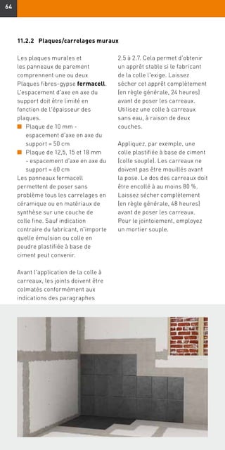 6464
Les plaques murales et
les panneaux de parement
comprennent une ou deux
Plaques fibres-gypse fermacell.
L'espacement d'axe en axe du
support doit être limité en
fonction de l'épaisseur des
plaques.
n	Plaque de 10 mm -
espacement d'axe en axe du
support = 50 cm
n	Plaque de 12,5, 15 et 18 mm
- espacement d'axe en axe du
support = 60 cm
Les panneaux fermacell
permettent de poser sans
problème tous les carrelages en
céramique ou en matériaux de
synthèse sur une couche de
colle fine. Sauf indication
contraire du fabricant, n'importe
quelle émulsion ou colle en
poudre plastifiée à base de
ciment peut convenir.
Avant l'application de la colle à
carreaux, les joints doivent être
colmatés conformément aux
indications des paragraphes
2.5 à 2.7. Cela permet d'obtenir
un apprêt stable si le fabricant
de la colle l'exige. Laissez
sécher cet apprêt complètement
(en règle générale, 24 heures)
avant de poser les carreaux.
Utilisez une colle à carreaux
sans eau, à raison de deux
couches.
Appliquez, par exemple, une
colle plastifiée à base de ciment
(colle souple). Les carreaux ne
doivent pas être mouillés avant
la pose. Le dos des carreaux doit
être encollé à au moins 80 %.
Laissez sécher complètement
(en règle générale, 48 heures)
avant de poser les carreaux.
Pour le jointoiement, employez
un mortier souple.
11.2.2	 Plaques/carrelages muraux
 