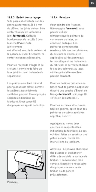 65
11.2.3	Enduit de surfaçage
Si la pose est effectuée sur des
panneaux fermacell (1 à 4 mm
de plâtre), les joints doivent être
renforcés avec de la Bande à
joint fermacell. Collez la
bordure avec de la colle à bois
blanche (PVAC). Si le
jointoiement
est effectué avec de la colle ou si
les panneaux sont biseautés, ce
renfort n'est pas nécessaire.
Pour les raccords d'angle et de
cloison, il convient de faire un
faux joint (incision ou bande de
séparation).
Les plâtres avec liant minéral
pour plaques de plâtre, comme
les plâtres avec résine de
synthèse, peuvent être appliqués
selon les indications du
fabricant. Il est conseillé
d'appliquer un apprêt de finition.
11.2.4	Peinture
Pour peindre des Plaques
fibres-gypse fermacell, vous
pouvez utiliser
n'importe quelle peinture du
commerce, au latex, en
émulsion ou laque. Les
peintures contenant des
minéraux tels que du calcaire ou
du silicium ne doivent être
appliquées sur les panneaux
fermacell que si les indications
du fabricant le permettent. Dans
le cas des peintures au latex,
vérifiez préalablement leur
pouvoir couvrant.
Pour les finitions brillantes ou
lisses haut de gamme, appliquez
d'abord une couche d'Enduit de
lissage fermacell (voir page 28,
« Finition de surfaces »).
Pour les surfaces structurées
haut de gamme, optez pour des
peintures de colmatage (avec
apprêt au quartz).
Appliquez au moins deux
couches en respectant les
indications du fabricant. Le cas
échéant, faites un essai sur une
petite surface. Suivez les
instructions du fabricant.
Attention : Le pouvoir absorbant
des plaques et du plancher
diffère de celui de la surface de
finition. Il convient d'en tenir
compte. Il peut être nécessaire
d'appliquer une couche de
finition ou de poncer
préalablement.
Peintures
 