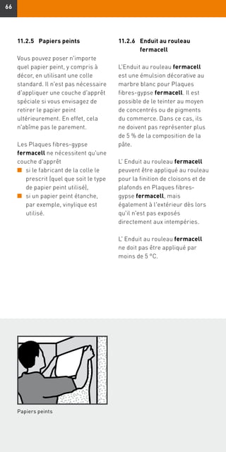 6666
Papiers peints
11.2.5	 Papiers peints
Vous pouvez poser n'importe
quel papier peint, y compris à
décor, en utilisant une colle
standard. Il n'est pas nécessaire
d'appliquer une couche d'apprêt
spéciale si vous envisagez de
retirer le papier peint
ultérieurement. En effet, cela
n'abîme pas le parement.
Les Plaques fibres-gypse
fermacell ne nécessitent qu'une
couche d'apprêt
n	si le fabricant de la colle le
prescrit (quel que soit le type
de papier peint utilisé),
n	si un papier peint étanche,
par exemple, vinylique est
utilisé.
11.2.6	Enduit au rouleau
fermacell
L'Enduit au rouleau fermacell
est une émulsion décorative au
marbre blanc pour Plaques
fibres-gypse fermacell. Il est
possible de le teinter au moyen
de concentrés ou de pigments
du commerce. Dans ce cas, ils
ne doivent pas représenter plus
de 5 % de la composition de la
pâte.
L' Enduit au rouleau fermacell
peuvent être appliqué au rouleau
pour la finition de cloisons et de
plafonds en Plaques fibres-
gypse fermacell, mais
également à l'extérieur dès lors
qu'il n'est pas exposés
directement aux intempéries.
L' Enduit au rouleau fermacell
ne doit pas être appliqué par
moins de 5 °C.
 