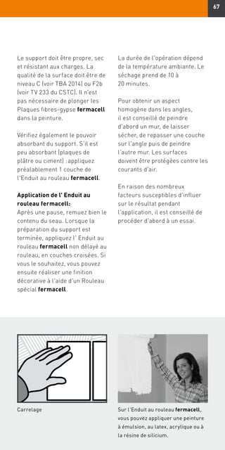 67
Le support doit être propre, sec
et résistant aux charges. La
qualité de la surface doit être de
niveau C (voir TBA 2014) ou F2b
(voir TV 233 du CSTC). Il n'est
pas nécessaire de plonger les
Plaques fibres-gypse fermacell
dans la peinture.
Vérifiez également le pouvoir
absorbant du support. S'il est
peu absorbant (plaques de
plâtre ou ciment) : appliquez
préalablement 1 couche de
l'Enduit au rouleau fermacell.
Application de l' Enduit au
rouleau fermacell:
Après une pause, remuez bien le
contenu du seau. Lorsque la
préparation du support est
terminée, appliquez l' Enduit au
rouleau fermacell non délayé au
rouleau, en couches croisées. Si
vous le souhaitez, vous pouvez
ensuite réaliser une finition
décorative à l'aide d'un Rouleau
spécial fermacell.
La durée de l'opération dépend
de la température ambiante. Le
séchage prend de 10 à
20 minutes.
Pour obtenir un aspect
homogène dans les angles,
il est conseillé de peindre
d'abord un mur, de laisser
sécher, de repasser une couche
sur l'angle puis de peindre
l'autre mur. Les surfaces
doivent être protégées contre les
courants d'air.
En raison des nombreux
facteurs susceptibles d'influer
sur le résultat pendant
l'application, il est conseillé de
procéder d'abord à un essai.
Carrelage Sur l'Enduit au rouleau fermacell,
vous pouvez appliquer une peinture
à émulsion, au latex, acrylique ou à
la résine de silicium.
 