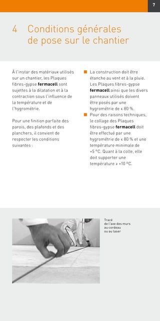 7
4	Conditions générales
de pose sur le chantier
À l'instar des matériaux utilisés
sur un chantier, les Plaques
fibres-gypse fermacell sont
sujettes à la dilatation et à la
contraction sous l'influence de
la température et de
l'hygrométrie.
Pour une finition parfaite des
parois, des plafonds et des
planchers, il convient de
respecter les conditions
suivantes :
n	La construction doit être
étanche au vent et à la pluie.
Les Plaques fibres-gypse
fermacell ainsi que les divers
panneaux utilisés doivent
être posés par une
hygrométrie de ≤ 80 %.
n	Pour des raisons techniques,
le collage des Plaques
fibres-gypse fermacell doit
être effectué par une
hygrométrie de ≤ 80 % et une
température minimale de
+5 °C. Quant à la colle, elle
doit supporter une
température ≥ +10 ºC.
Tracé
de l'axe des murs
au cordeau
ou au laser
 