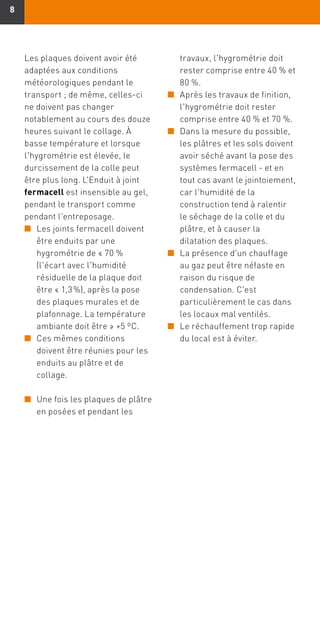 88
travaux, l'hygrométrie doit
rester comprise entre 40 % et
80 %.
n	Après les travaux de finition,
l'hygrométrie doit rester
comprise entre 40 % et 70 %.
n	Dans la mesure du possible,
les plâtres et les sols doivent
avoir séché avant la pose des
systèmes fermacell - et en
tout cas avant le jointoiement,
car l'humidité de la
construction tend à ralentir
le séchage de la colle et du
plâtre, et à causer la
dilatation des plaques.
n	La présence d'un chauffage
au gaz peut être néfaste en
raison du risque de
condensation. C'est
particulièrement le cas dans
les locaux mal ventilés.
n	Le réchauffement trop rapide
du local est à éviter.
Les plaques doivent avoir été
adaptées aux conditions
météorologiques pendant le
transport ; de même, celles-ci
ne doivent pas changer
notablement au cours des douze
heures suivant le collage. À
basse température et lorsque
l'hygrométrie est élevée, le
durcissement de la colle peut
être plus long. L'Enduit à joint
fermacell est insensible au gel,
pendant le transport comme
pendant l'entreposage.
n	Les joints fermacell doivent
être enduits par une
hygrométrie de ≤ 70 %
(l'écart avec l'humidité
résiduelle de la plaque doit
être ≤ 1,3 %), après la pose
des plaques murales et de
plafonnage. La température
ambiante doit être ≥ +5 ºC.
n	Ces mêmes conditions
doivent être réunies pour les
enduits au plâtre et de
collage.
n	Une fois les plaques de plâtre
en posées et pendant les
 