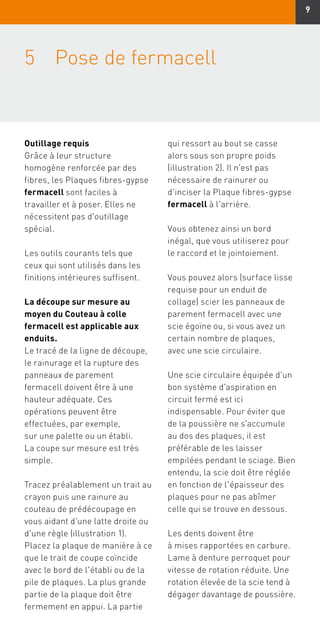 9
5	Pose de fermacell
Outillage requis
Grâce à leur structure
homogène renforcée par des
fibres, les Plaques fibres-gypse
fermacell sont faciles à
travailler et à poser. Elles ne
nécessitent pas d'outillage
spécial.
Les outils courants tels que
ceux qui sont utilisés dans les
finitions intérieures suffisent.
La découpe sur mesure au
moyen du Couteau à colle
fermacell est applicable aux
enduits.
Le tracé de la ligne de découpe,
le rainurage et la rupture des
panneaux de parement
fermacell doivent être à une
hauteur adéquate. Ces
opérations peuvent être
effectuées, par exemple,
sur une palette ou un établi.
La coupe sur mesure est très
simple.
Tracez préalablement un trait au
crayon puis une rainure au
couteau de prédécoupage en
vous aidant d'une latte droite ou
d'une règle (illustration 1).
Placez la plaque de manière à ce
que le trait de coupe coïncide
avec le bord de l'établi ou de la
pile de plaques. La plus grande
partie de la plaque doit être
fermement en appui. La partie
qui ressort au bout se casse
alors sous son propre poids
(illustration 2). Il n'est pas
nécessaire de rainurer ou
d'inciser la Plaque fibres-gypse
fermacell à l'arrière.
Vous obtenez ainsi un bord
inégal, que vous utiliserez pour
le raccord et le jointoiement.
Vous pouvez alors (surface lisse
requise pour un enduit de
collage) scier les panneaux de
parement fermacell avec une
scie égoïne ou, si vous avez un
certain nombre de plaques,
avec une scie circulaire.
Une scie circulaire équipée d'un
bon système d'aspiration en
circuit fermé est ici
indispensable. Pour éviter que
de la poussière ne s'accumule
au dos des plaques, il est
préférable de les laisser
empilées pendant le sciage. Bien
entendu, la scie doit être réglée
en fonction de l'épaisseur des
plaques pour ne pas abîmer
celle qui se trouve en dessous.
Les dents doivent être
à mises rapportées en carbure.
Lame à denture perroquet pour
vitesse de rotation réduite. Une
rotation élevée de la scie tend à
dégager davantage de poussière.
 