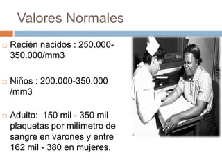 Valores Normales
 Recién nacidos : 250.000-
350.000/mm3
 Niños : 200.000-350.000
/mm3
 Adulto: 150 mil - 350 mil
plaquetas por milímetro de
sangre en varones y entre
162 mil - 380 en mujeres.
 